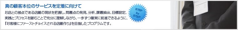 真の顧客本位のサービスを定着に向けて。お店との接点である店舗の現状を把握し、問題点の発見、分析、課題抽出、目標設定、実践とプロセスを踏むことで充分に理解しながら、一歩ずつ確実に前進できるように、『お客様にファーストチョイスされる店舗作り』を目指したプログラムです。