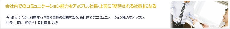 会社内でのコミュニケーション能力をアップし、社長・上司に「期待される社員」になる。今、求められる上司補佐力や自分自身の役割を知り、会社内でのコミュニケーション能力をアップし、社長・上司に「期待される社員」になる